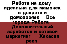  Работа на дому (идеальна для мамочек в декрете и домохозяек) - Все города Работа » Дополнительный заработок и сетевой маркетинг   . Хакасия респ.